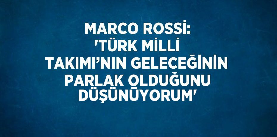 MARCO ROSSİ: 'TÜRK MİLLİ TAKIMI’NIN GELECEĞİNİN PARLAK OLDUĞUNU DÜŞÜNÜYORUM'