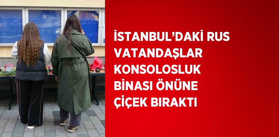 İSTANBUL’DAKİ RUS VATANDAŞLAR KONSOLOSLUK BİNASI ÖNÜNE ÇİÇEK BIRAKTI