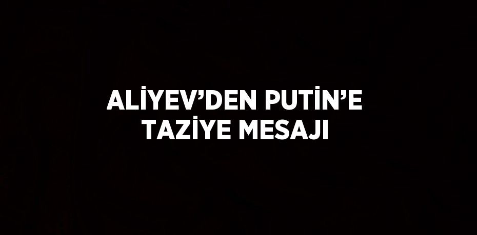 ALİYEV’DEN PUTİN’E TAZİYE MESAJI