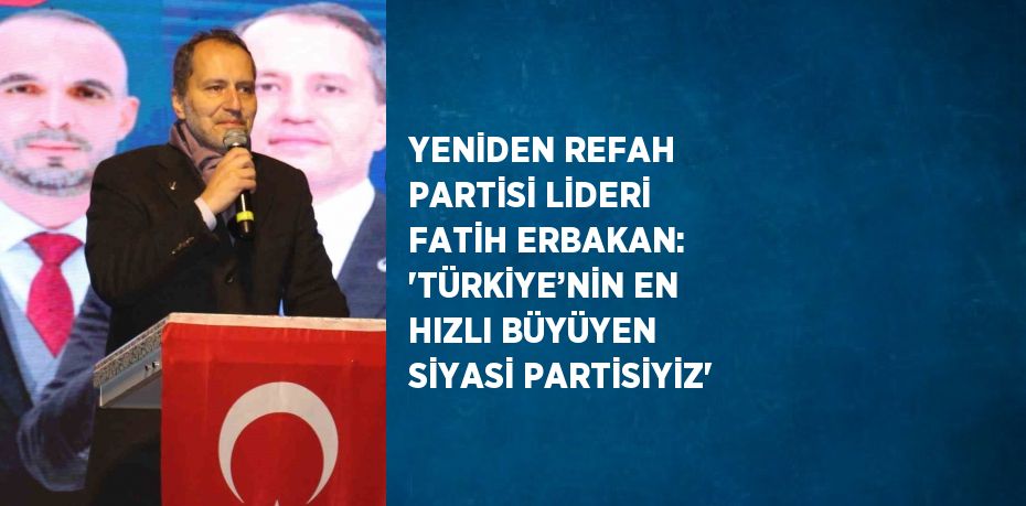 YENİDEN REFAH PARTİSİ LİDERİ FATİH ERBAKAN: 'TÜRKİYE’NİN EN HIZLI BÜYÜYEN SİYASİ PARTİSİYİZ'