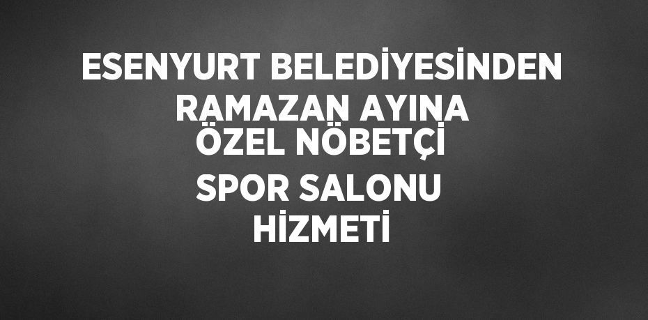 ESENYURT BELEDİYESİNDEN RAMAZAN AYINA ÖZEL NÖBETÇİ SPOR SALONU HİZMETİ