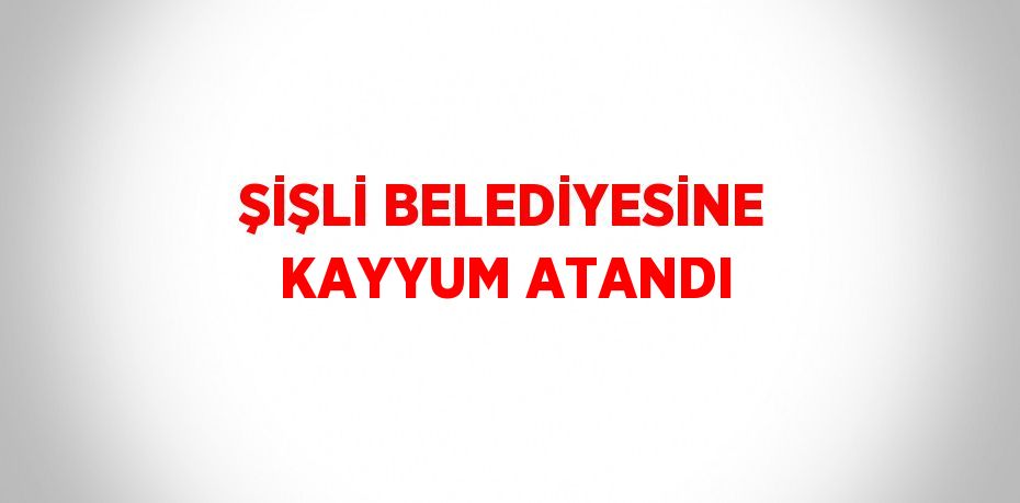 ŞİŞLİ BELEDİYESİNE KAYYUM ATANDI