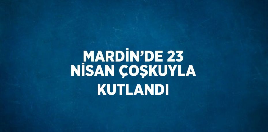 MARDİN’DE 23 NİSAN ÇOŞKUYLA KUTLANDI