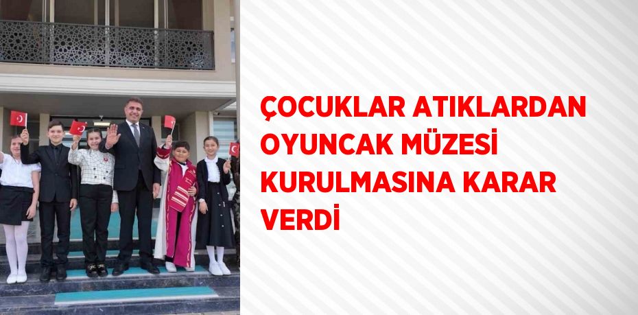 ÇOCUKLAR ATIKLARDAN OYUNCAK MÜZESİ KURULMASINA KARAR VERDİ