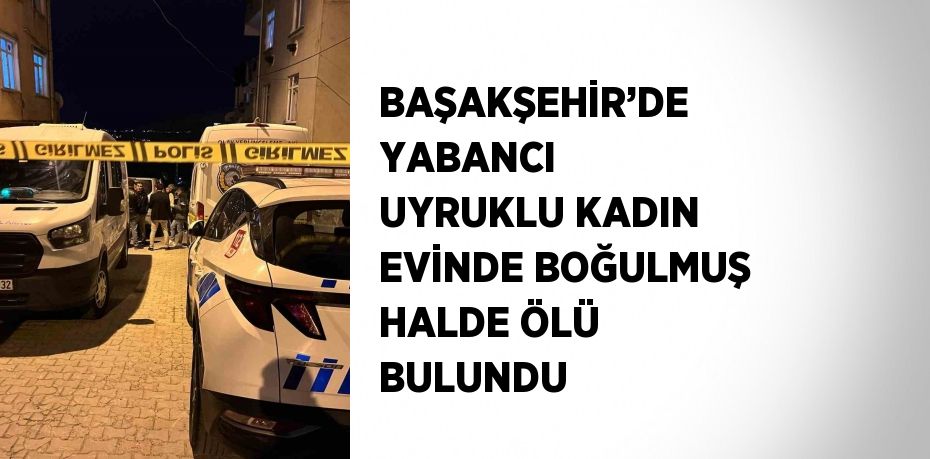 BAŞAKŞEHİR’DE YABANCI UYRUKLU KADIN EVİNDE BOĞULMUŞ HALDE ÖLÜ BULUNDU