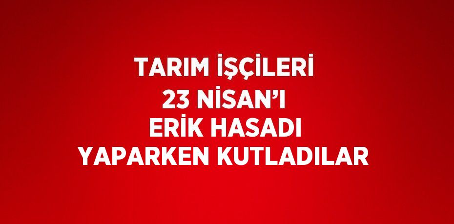 TARIM İŞÇİLERİ 23 NİSAN’I ERİK HASADI YAPARKEN KUTLADILAR