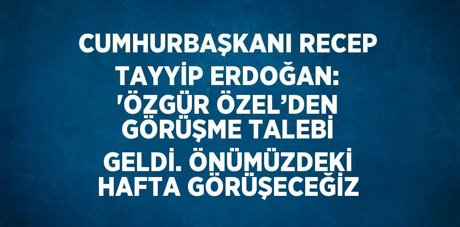 CUMHURBAŞKANI RECEP TAYYİP ERDOĞAN: 'ÖZGÜR ÖZEL’DEN GÖRÜŞME TALEBİ GELDİ. ÖNÜMÜZDEKİ HAFTA GÖRÜŞECEĞİZ