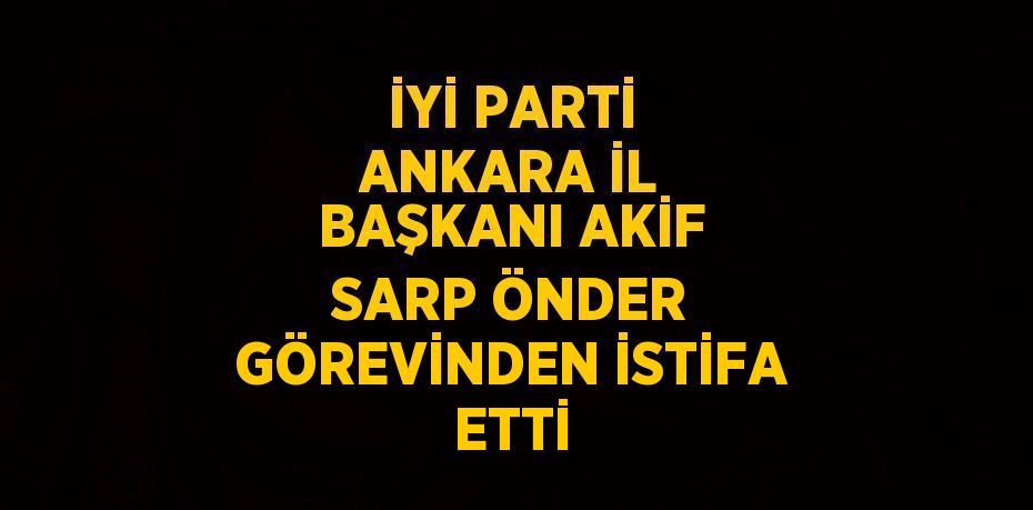 İYİ PARTİ ANKARA İL BAŞKANI AKİF SARP ÖNDER GÖREVİNDEN İSTİFA ETTİ