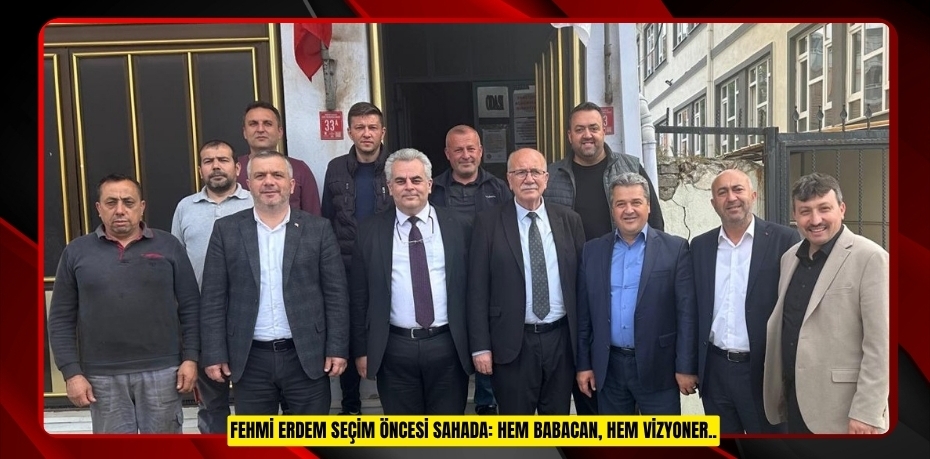 FEHMİ ERDEM SEÇİM ÖNCESİ SAHADA: HEM BABACAN, HEM VİZYONER..