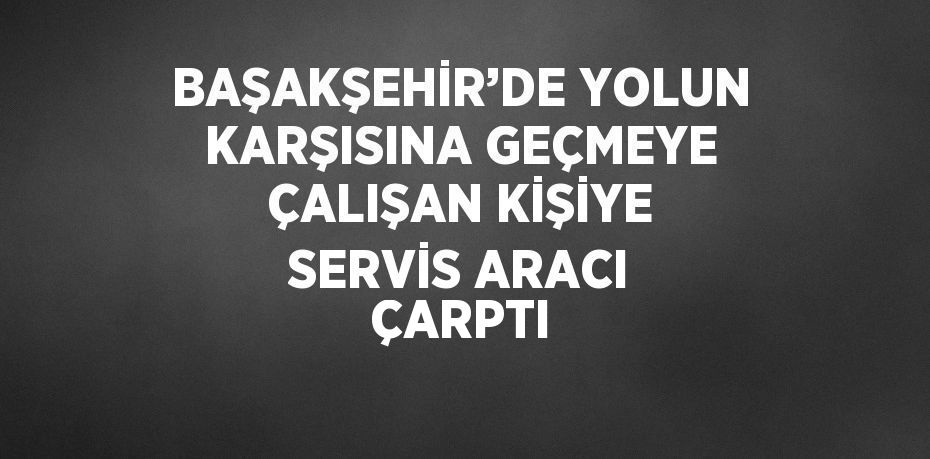 BAŞAKŞEHİR’DE YOLUN KARŞISINA GEÇMEYE ÇALIŞAN KİŞİYE SERVİS ARACI ÇARPTI