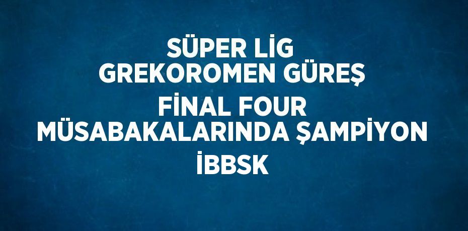 SÜPER LİG GREKOROMEN GÜREŞ FİNAL FOUR MÜSABAKALARINDA ŞAMPİYON İBBSK