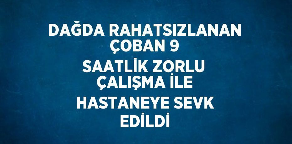 DAĞDA RAHATSIZLANAN ÇOBAN 9 SAATLİK ZORLU ÇALIŞMA İLE HASTANEYE SEVK EDİLDİ