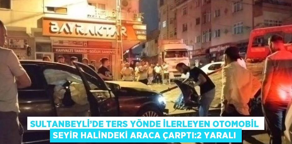 SULTANBEYLİ’DE TERS YÖNDE İLERLEYEN OTOMOBİL SEYİR HALİNDEKİ ARACA ÇARPTI:2 YARALI