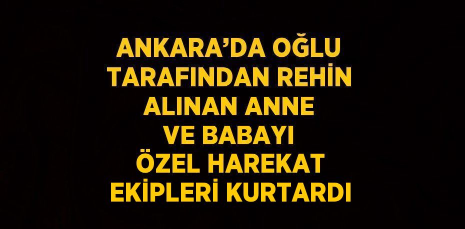 ANKARA’DA OĞLU TARAFINDAN REHİN ALINAN ANNE VE BABAYI ÖZEL HAREKAT EKİPLERİ KURTARDI