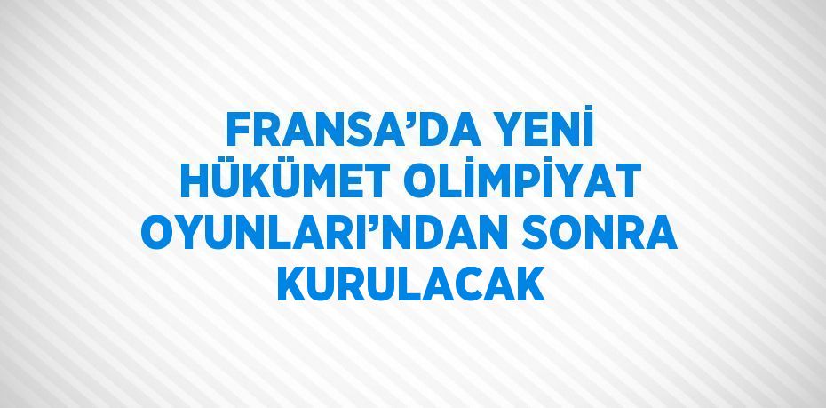 FRANSA’DA YENİ HÜKÜMET OLİMPİYAT OYUNLARI’NDAN SONRA KURULACAK