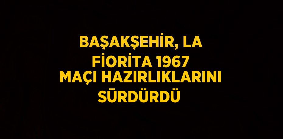 BAŞAKŞEHİR, LA FİORİTA 1967 MAÇI HAZIRLIKLARINI SÜRDÜRDÜ
