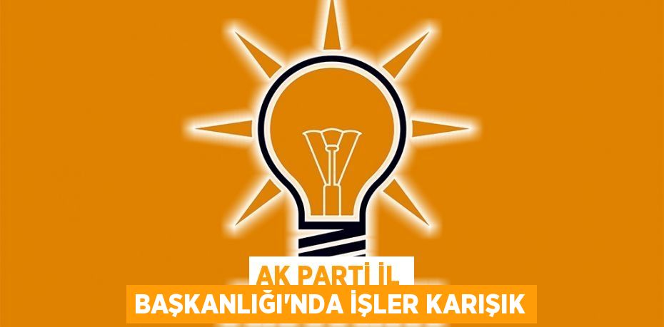 AK PARTİ İL BAŞKANLIĞI'NDA İŞLER KARIŞIK