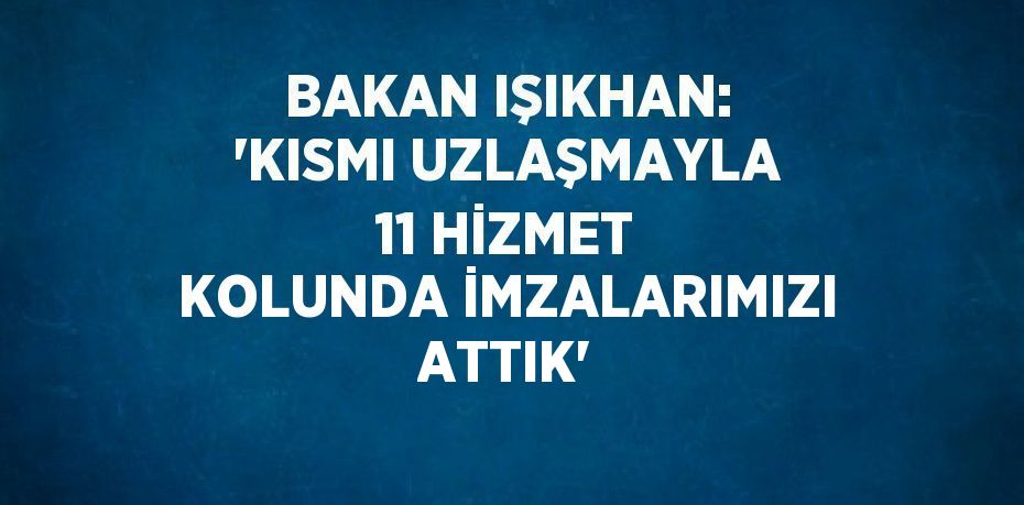 BAKAN IŞIKHAN: 'KISMI UZLAŞMAYLA 11 HİZMET KOLUNDA İMZALARIMIZI ATTIK'