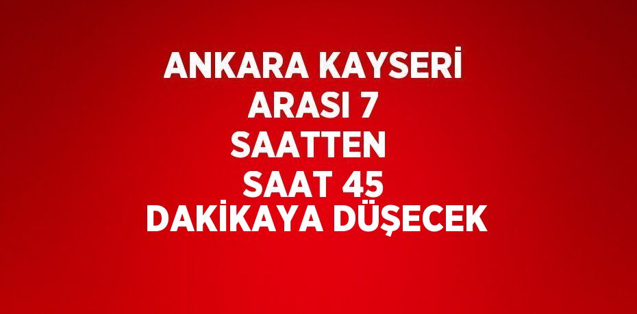 ANKARA KAYSERİ ARASI 7 SAATTEN SAAT 45 DAKİKAYA DÜŞECEK