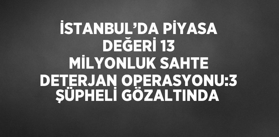 İSTANBUL’DA PİYASA DEĞERİ 13 MİLYONLUK SAHTE DETERJAN OPERASYONU:3 ŞÜPHELİ GÖZALTINDA
