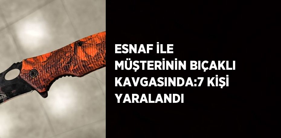 ESNAF İLE MÜŞTERİNİN BIÇAKLI KAVGASINDA:7 KİŞİ YARALANDI