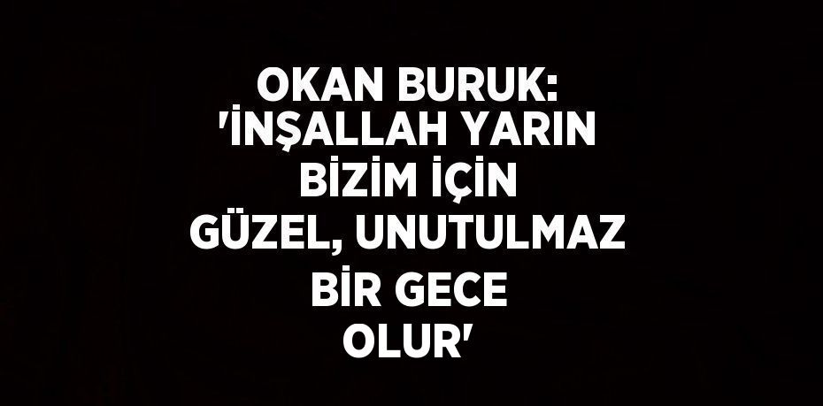 OKAN BURUK: 'İNŞALLAH YARIN BİZİM İÇİN GÜZEL, UNUTULMAZ BİR GECE OLUR'
