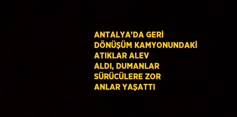 ANTALYA’DA GERİ DÖNÜŞÜM KAMYONUNDAKİ ATIKLAR ALEV ALDI, DUMANLAR SÜRÜCÜLERE ZOR ANLAR YAŞATTI