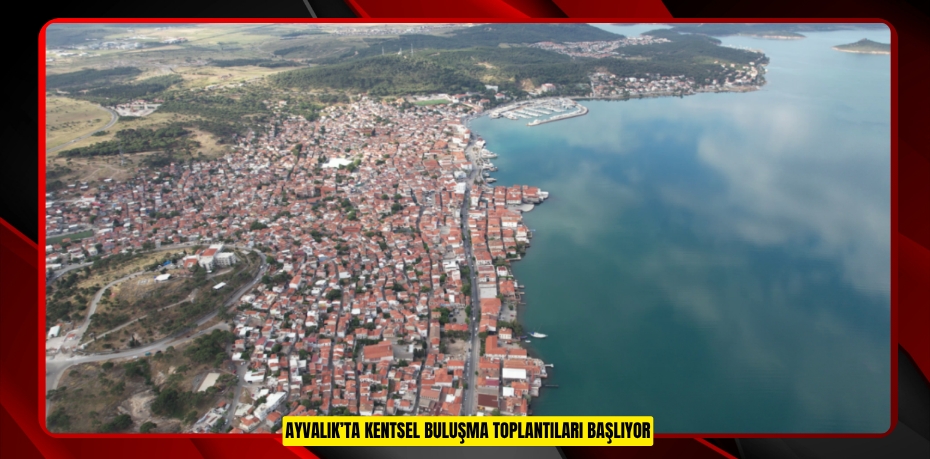 AYVALIK’TA KENTSEL BULUŞMA TOPLANTILARI BAŞLIYOR