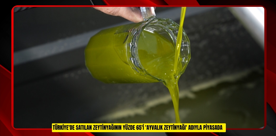 Türkiye'de satılan zeytinyağının yüzde 65'i ‘Ayvalık zeytinyağı' adıyla piyasada  