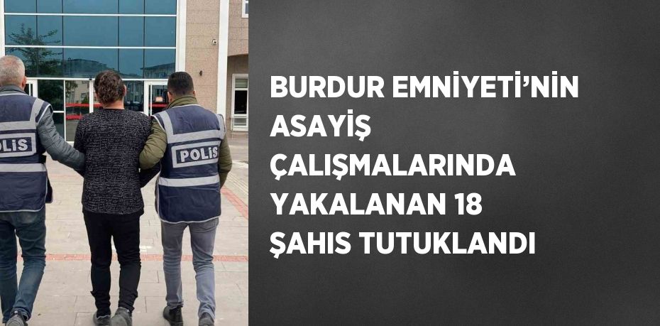 BURDUR EMNİYETİ’NİN ASAYİŞ ÇALIŞMALARINDA YAKALANAN 18 ŞAHIS TUTUKLANDI