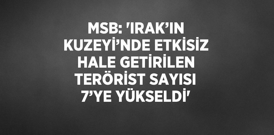 MSB: 'IRAK’IN KUZEYİ’NDE ETKİSİZ HALE GETİRİLEN TERÖRİST SAYISI 7’YE YÜKSELDİ'
