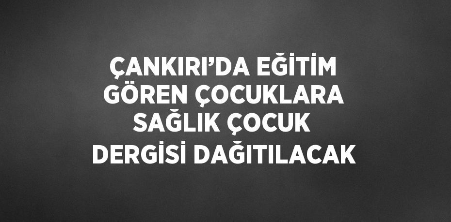 ÇANKIRI’DA EĞİTİM GÖREN ÇOCUKLARA SAĞLIK ÇOCUK DERGİSİ DAĞITILACAK