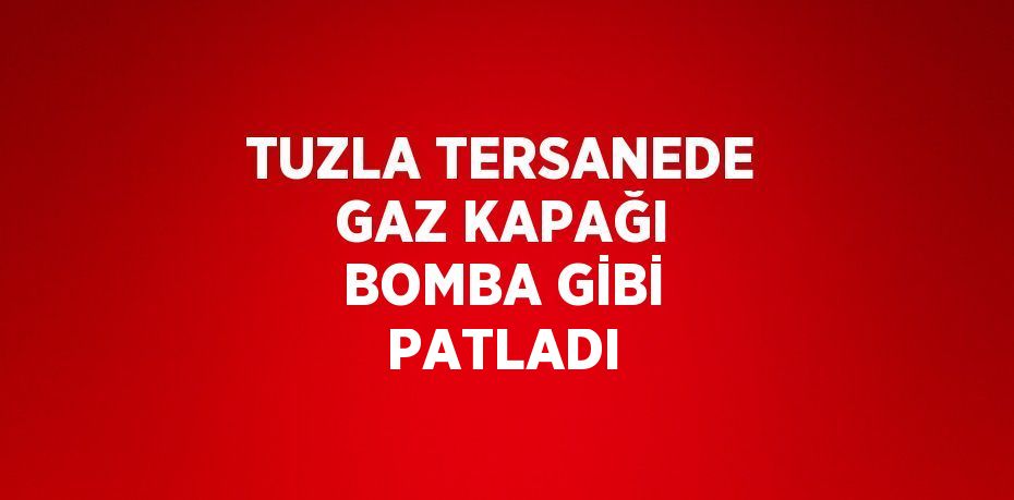 TUZLA TERSANEDE GAZ KAPAĞI BOMBA GİBİ PATLADI