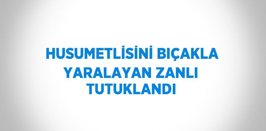 HUSUMETLİSİNİ BIÇAKLA YARALAYAN ZANLI TUTUKLANDI