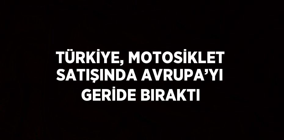 TÜRKİYE, MOTOSİKLET SATIŞINDA AVRUPA’YI GERİDE BIRAKTI