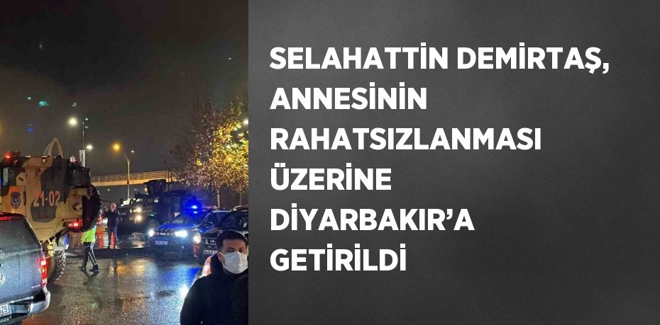 SELAHATTİN DEMİRTAŞ, ANNESİNİN RAHATSIZLANMASI ÜZERİNE DİYARBAKIR’A GETİRİLDİ