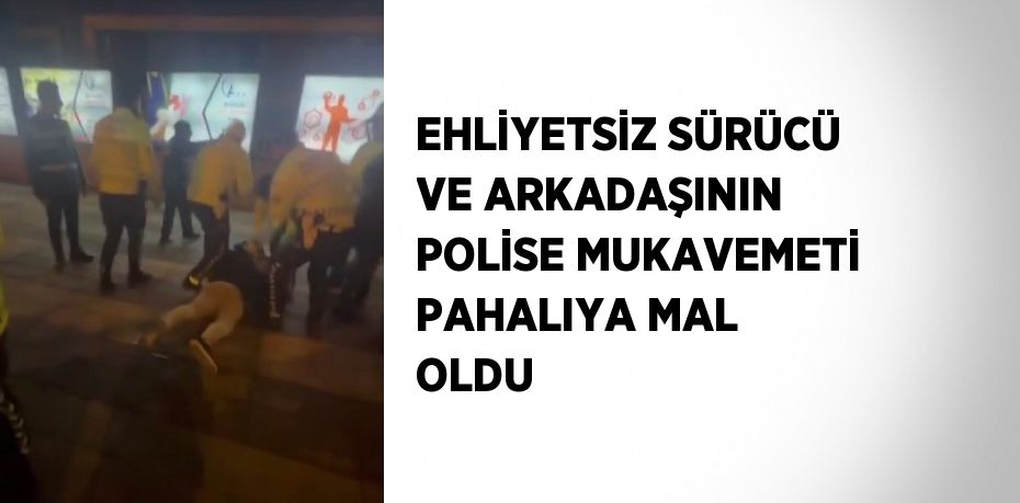 EHLİYETSİZ SÜRÜCÜ VE ARKADAŞININ POLİSE MUKAVEMETİ PAHALIYA MAL OLDU