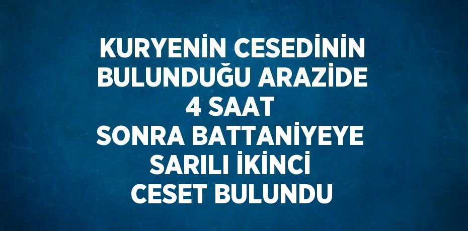 KURYENİN CESEDİNİN BULUNDUĞU ARAZİDE 4 SAAT SONRA BATTANİYEYE SARILI İKİNCİ CESET BULUNDU