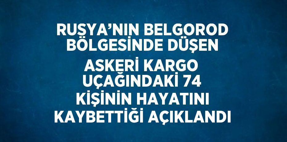 RUSYA’NIN BELGOROD BÖLGESİNDE DÜŞEN ASKERİ KARGO UÇAĞINDAKİ 74 KİŞİNİN HAYATINI KAYBETTİĞİ AÇIKLANDI