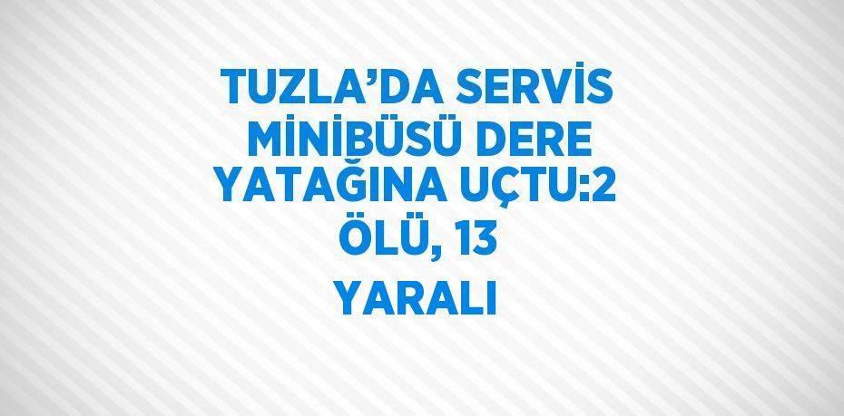 TUZLA’DA SERVİS MİNİBÜSÜ DERE YATAĞINA UÇTU:2 ÖLÜ, 13 YARALI