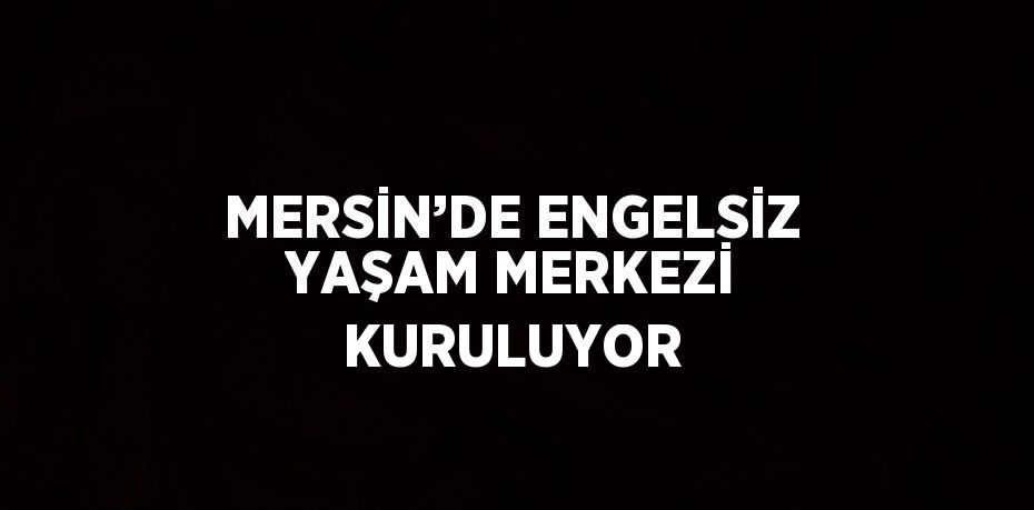 MERSİN’DE ENGELSİZ YAŞAM MERKEZİ KURULUYOR