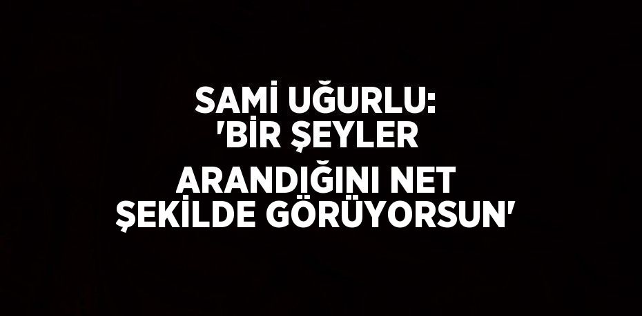 SAMİ UĞURLU: 'BİR ŞEYLER ARANDIĞINI NET ŞEKİLDE GÖRÜYORSUN'