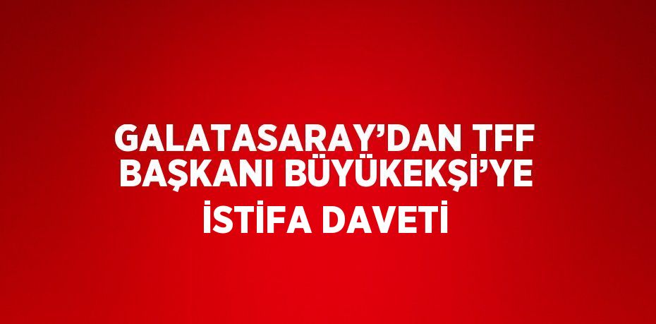 GALATASARAY’DAN TFF BAŞKANI BÜYÜKEKŞİ’YE İSTİFA DAVETİ