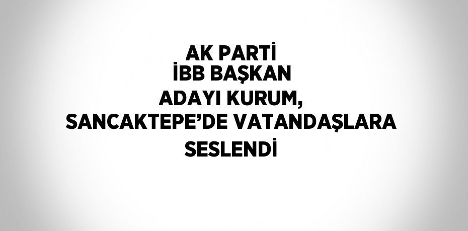 AK PARTİ İBB BAŞKAN ADAYI KURUM, SANCAKTEPE’DE VATANDAŞLARA SESLENDİ
