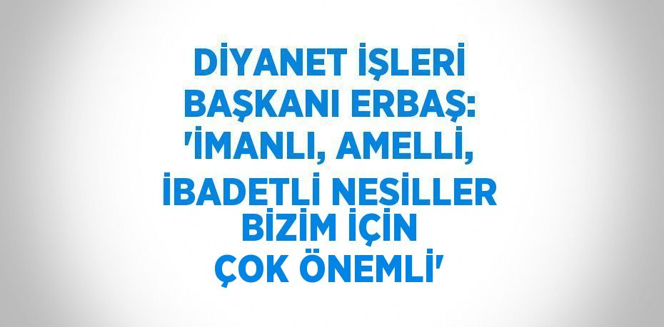 DİYANET İŞLERİ BAŞKANI ERBAŞ: 'İMANLI, AMELLİ, İBADETLİ NESİLLER BİZİM İÇİN ÇOK ÖNEMLİ'