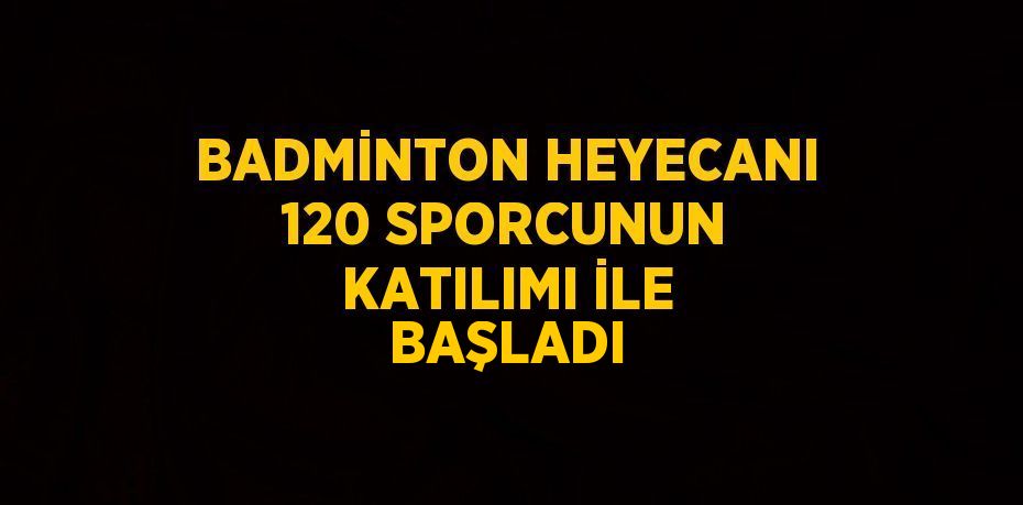 BADMİNTON HEYECANI 120 SPORCUNUN KATILIMI İLE BAŞLADI