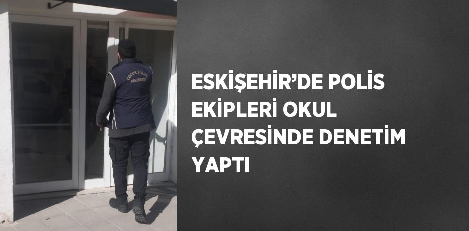 ESKİŞEHİR’DE POLİS EKİPLERİ OKUL ÇEVRESİNDE DENETİM YAPTI
