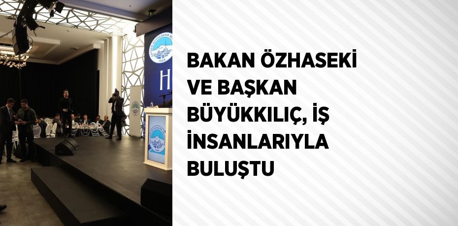 BAKAN ÖZHASEKİ VE BAŞKAN BÜYÜKKILIÇ, İŞ İNSANLARIYLA BULUŞTU