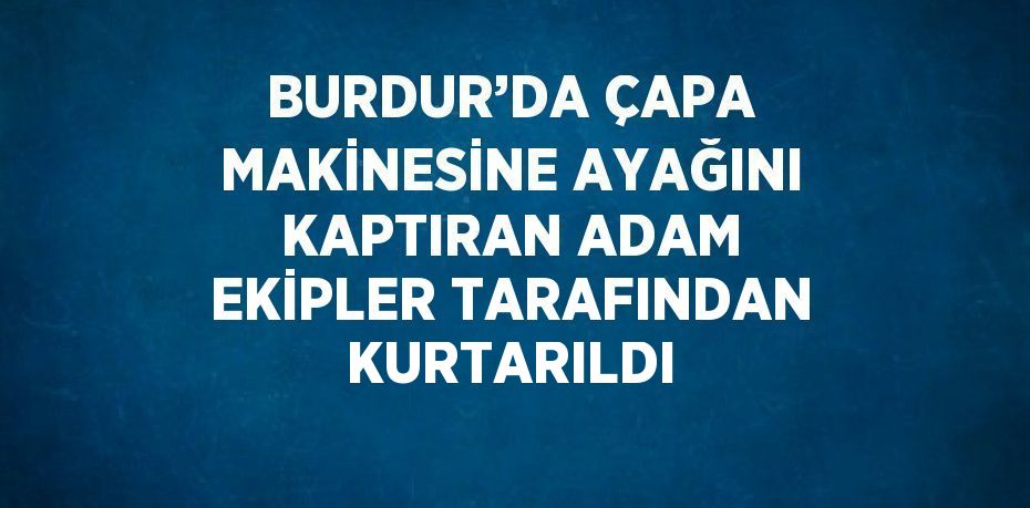 BURDUR’DA ÇAPA MAKİNESİNE AYAĞINI KAPTIRAN ADAM EKİPLER TARAFINDAN KURTARILDI