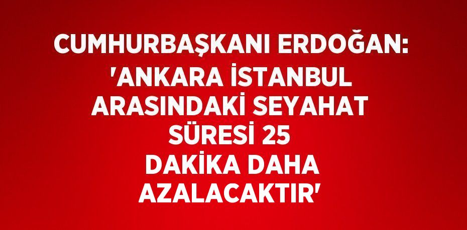 CUMHURBAŞKANI ERDOĞAN: 'ANKARA İSTANBUL ARASINDAKİ SEYAHAT SÜRESİ 25 DAKİKA DAHA AZALACAKTIR'